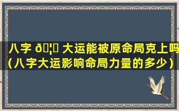八字 🦅 大运能被原命局克上吗（八字大运影响命局力量的多少）